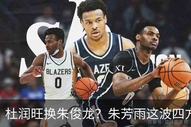 杜润旺换朱俊龙？朱芳雨这波四方大交易要是成了，CBA太疯狂